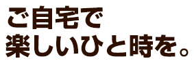 ご自宅で楽しいひと時を。