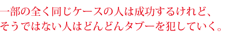 一部の全く同じケースの人は成功するけれど、そうではない人はどんどんタブーを犯していく。