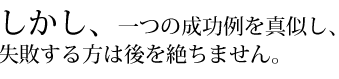 しかし、一つの成功例を真似し、失敗する方は後を絶ちません。