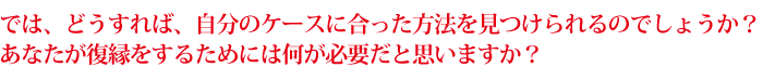 では、どうすれば、自分のケースに合った方法を見つけられるのでしょうか？