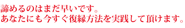 諦めるのはまだ早いです。あなたにも今すぐ復縁方法を実践して頂けます。