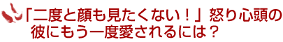 「二度と顔も見たくない！」怒り心頭の彼にもう一度愛されるには？