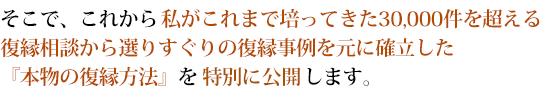 そこで、これから私がこれまで培ってきた16,000件を超える復縁相談から選りすぐりの復縁事例を元に確立した『本物の復縁方法』を特別に公開します。 