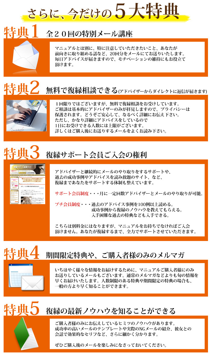 今だけ、５大特典！　特典１ 全２０回の特別メール講座　特典２　無料で復縁相談できる（アドバイザーからダイレクトに返信が届きます）　特典３ サポート会員ご入会の権利　特典４ 期間限定特典やご購入者様のみのメルマガ　特典５ 復縁の最新ノウハウを知ることができる 