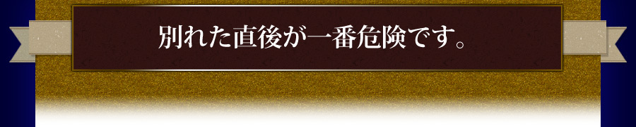 別れた直後が一番危険です。