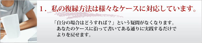 １．私の復縁方法は様々なケースに対応しています。 「自分の場合はどうすれば？」という疑問がなくなります。 あなたのケースに沿って書いてある通りに実践するだけでよりを戻せます。