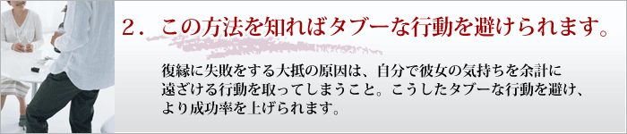 ２．この方法を知ればタブーな行動を避けられます。 復縁に失敗をする大抵の原因は、自分で彼女の気持ちを余計に遠ざける行動を取ってしまうこと。こうしたタブーな行動を避け、より成功率を上げられます。