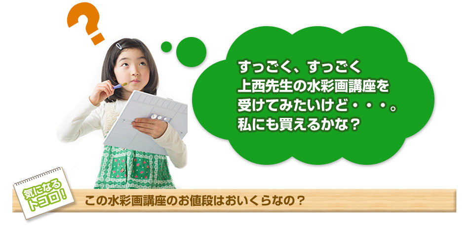 すっごく、すっごく上西先生の水彩画講座を受けてみたいけど・・・私にも買えるかな？ 気になるトコロ！この水彩画講座のお値段はおいくらなの？