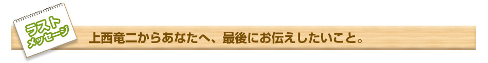 最後まで読んでくださって本当に有難うございます。　ラストメッセージ　上西竜二からあなたへ、最後にお伝えしたいこと。