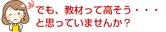 でも、教材って高そう・・・と思っていませんか？
