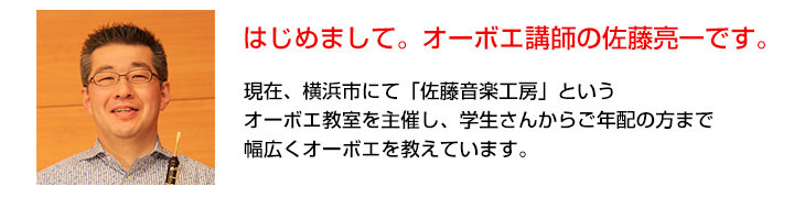 はじめまして。オーボエ講師の佐藤亮一です。現在、横浜市にて、「佐藤音楽工房」というオーボエ教室を主催し、学生さんからご年配まで幅広くオーボエを教えています。