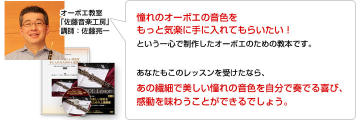 憧れのオーボエの音色をもっと気楽に手に入れてもらいたい！という一心で制作したオーボエのための教本です。あなたもこのレッスンを受けたなら、あの繊細で美しい憧れの音色を自分で奏でる喜び、感動を味わうことができるでしょう。