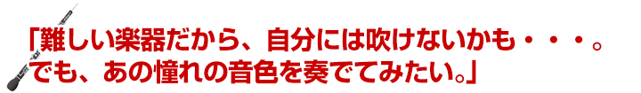 「難しい楽器だから、自分には吹けないかも・・・。でも、あの憧れの音色を奏でてみたい。」