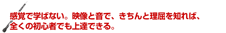 感覚で学ばない。映像と音で、きちんと理屈を知れば、全くの初心者でも上達できる。