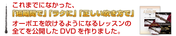 これまでになかった、『自宅で』『ラクに』『正しい吹き方で』オーボエを吹けるようになるレッスンの全てを公開したDVDを作りました。