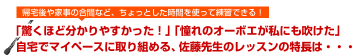 帰宅後や家事の合間など、ちょっとした時間を使って練習できる！「驚くほど分かりやすかった」「憧れのオーボエが私にも吹けた」自宅でマイペースに取り組める、佐藤先生のレッスンの特徴は・・・