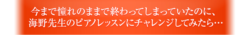 今まで憧れのままで終わってしまっていたのに、海野先生のピアノレッスンにチャレンジしてみたら…