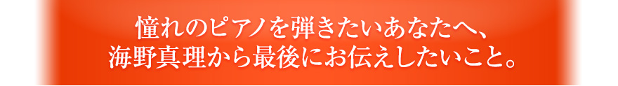 憧れのピアノを弾きたいあなたへ、海野真理から最後にお伝えしたいこと。