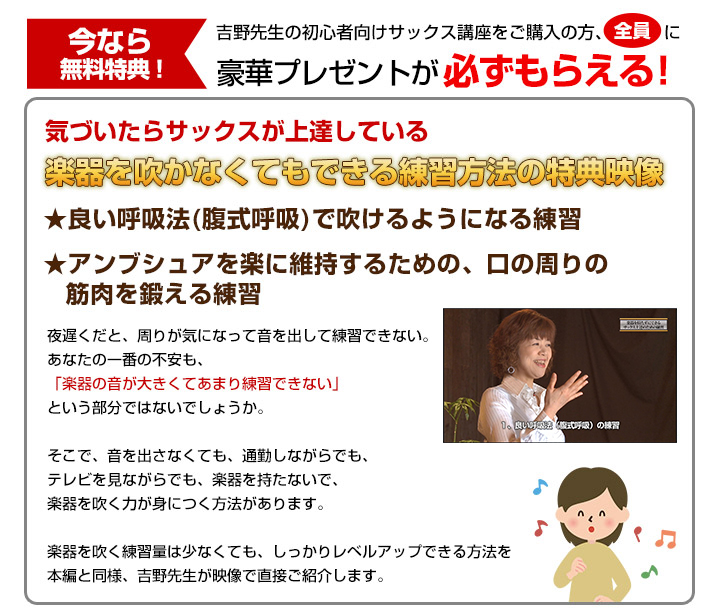 今なら無料特典!吉野先生の初心者向けサックス講座をご購入の方、全員に豪華プレゼントが必ずもらえる!気づいたらサックスが上達している 楽器を吹かなくてもできる練習方法の特典映像 ★良い呼吸法(腹式呼吸)で吹けるようになる練習 ★アンブシュアを楽に維持するための、口の周りの筋肉を鍛える練習 夜遅くだと、周りが気になって音を出して練習できない。あなたの一番の不安も、「楽器の音が大きくてあまり練習できない」という部分ではないでしょうか。そこで、音を出さなくても、通勤しながらでも、テレビを見ながらでも、楽器を持たないで、楽器を吹く力が身につく方法があります。楽器を吹く練習量は少なくても、しっかりレベルアップできる方法を本編と同様、吉野先生が映像で直接ご紹介します。