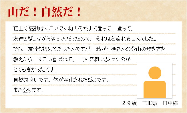 山だ！自然だ！　２９歳　三重県　田中様　頂上の感動はすごいですね！それまで登って、登って。友達と話しながらゆっくりだったので、それほど疲れませんでした。でも、友達も初めてだったんですが、私が小西さんの登山の歩き方を教えたら、すごい喜ばれて、二人で楽しく歩けたのがとても良かったです。自然は良いです。 体が浄化された感じです。また登ります。