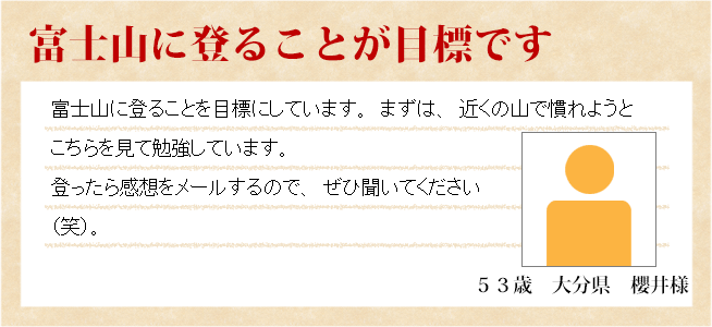 富士山に藻ぼることが目標です　53歳　大分県　櫻井様　富士山に登ることを目標にしています。まずは、近くの山で慣れようとこちらを見て勉強しています。登ったら感想をメールするので、ぜひ聞いてください（笑）