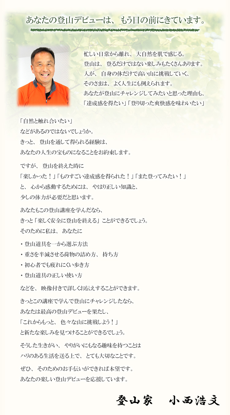 あなたの登山デビューは、もう目の前にきています。忙しい日常から離れ、大自然を肌で感じる。登山は、登るだけではない楽しみもたくさんあります。人が、自身の体だけで高い山に挑戦していく、そのさまは、よく人生にも例えられます。あなたが登山にチャレンジしてみたいと思った理由も、「達成感を得たい」 「登り切った爽快感を味わいたい」「自然と触れ合いたい」などがあるのではないでしょうか。きっと、登山を通して得られる経験は、あなたの人生の宝ものになることをお約束します。ですが、登山を終えた時に「楽しかった！」 「ものすごい達成感を得られた！」 「また登ってみたい！」と、心から感動するためには、やはり正しい知識と、少しの体力が必要だと思います。あなたもこの登山講座を学んだなら、きっと 「楽しく安全に登山を終える」ことができるでしょう。そのために私は、あなたに・登山道具を一から選ぶ方法・重さを半減させる荷物の詰め方、持ち・初心者でも疲れにくい歩き方・登山道具の正しい使い方などを、映像付きで詳しくお伝えすることができます。きっとこの講座で学んで登山にチャレンジしたなら、あなたは最高の登山デビューを果たし、「これからもっと、色々な山に挑戦しよう！」と新たな楽しみを見つけることができるでしょう。そうした生きがい、やりがいにもなる趣味を持つことはハリのある生活を送る上で、とても大切なことです。ぜひ、そのためのお手伝いができれば本望です。あなたの楽しい登山デビューを応援しています。登山家　小西浩文