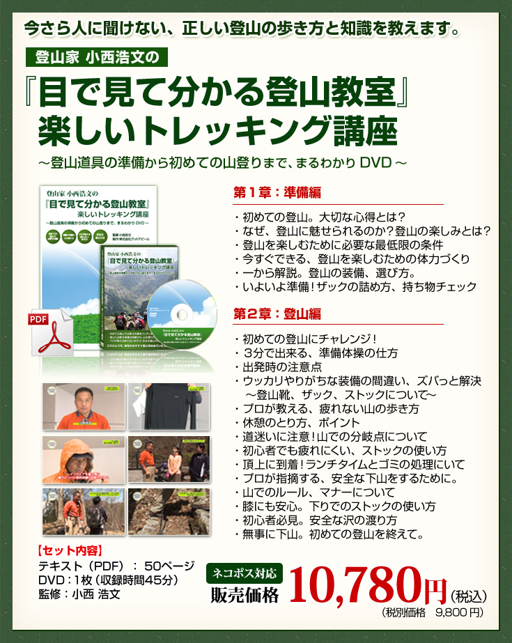 今更人に聞けない、正しい登山の歩き方と知識を教えます。登山家小西浩文の『目で見て分かる登山教室』楽しいトレッキング講座～登山道具の準備から初めての山登りまで、まるわかりDVD～　第1章：準備編　・初めての登山。大切な心得とは？・なぜ、登山に魅せられるのか？登山の楽しみとは？・登山を楽しむために必要な最低限の条件・今すぐできる、登山を楽しむための体力づくり・一から解説。登山の装備、選び方。・いよいよ準備！ザックの詰め方、持ち物チェック　第２章：登山編　・初めての登山にチャレンジ！・３分で出来る、準備体操の仕方・出発時の注意点・ウッカリやりがちな装備の間違い、ズバっと解決　～登山靴、ザック、ストックについて～・プロが教える、疲れない山の歩き方・休憩のとり方、ポイント・道迷いに注意！山での分岐点について・初心者でも疲れにくい、ストックの使い方・頂上に到着！ランチタイムとゴミの処理にいて・プロが指摘する、安全な下山をするために。・山でのルール、マナーについて・膝にも安心。下りでのストックの使い方・初心者必見。安全な沢の渡り方・無事に下山。初めての登山を終えて。【セット内容】テキスト（PDF）：50ページ　DVD：1枚（収録時間45分）　監修：小西 浩文　販売価格10,780円（税込）（税別価格9,800円）